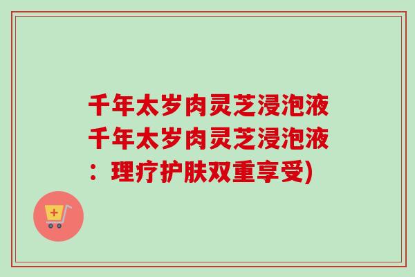 千年太岁肉灵芝浸泡液千年太岁肉灵芝浸泡液：理疗护肤双重享受)