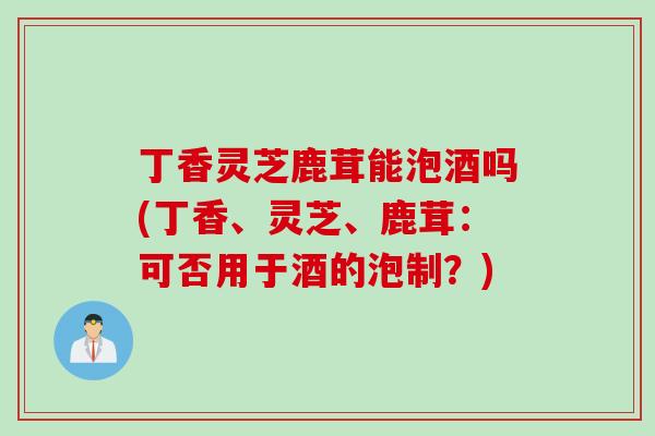丁香灵芝鹿茸能泡酒吗(丁香、灵芝、鹿茸：可否用于酒的泡制？)