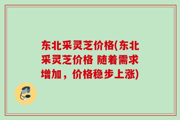 东北采灵芝价格(东北采灵芝价格 随着需求增加，价格稳步上涨)