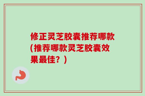 修正灵芝胶囊推荐哪款(推荐哪款灵芝胶囊效果最佳？)