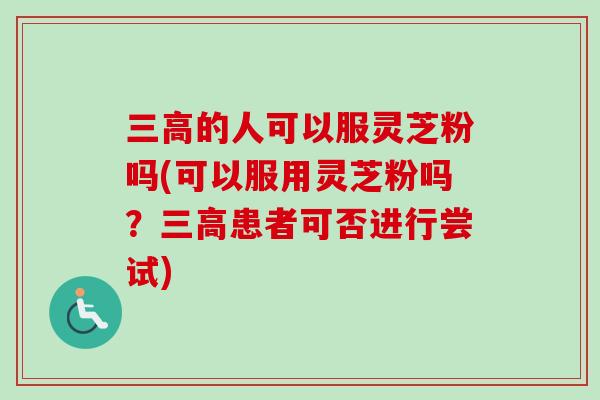 三高的人可以服灵芝粉吗(可以服用灵芝粉吗？三高患者可否进行尝试)