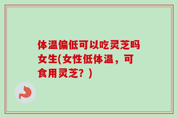 体温偏低可以吃灵芝吗女生(女性低体温，可食用灵芝？)