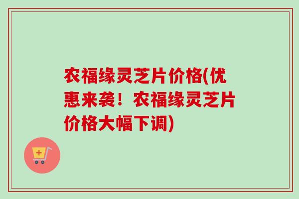 农福缘灵芝片价格(优惠来袭！农福缘灵芝片价格大幅下调)