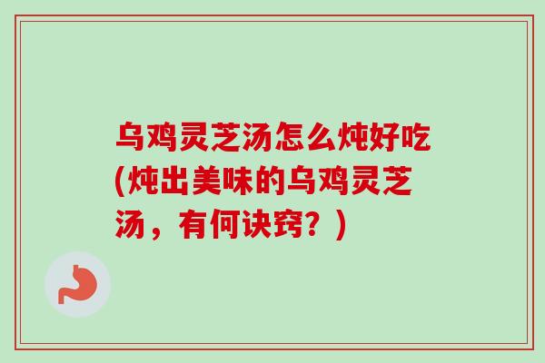 乌鸡灵芝汤怎么炖好吃(炖出美味的乌鸡灵芝汤，有何诀窍？)