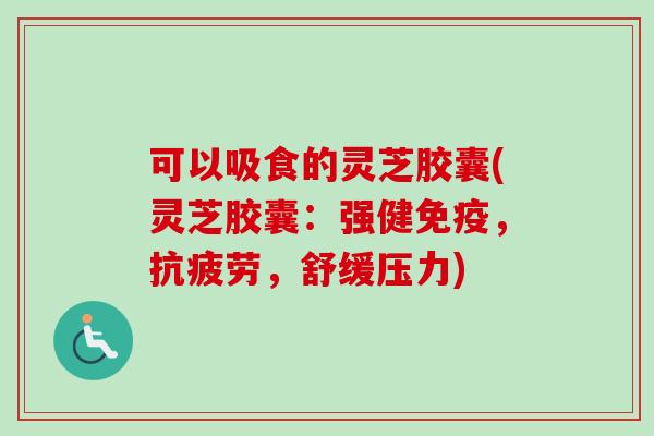 可以吸食的灵芝胶囊(灵芝胶囊：强健免疫，抗疲劳，舒缓压力)