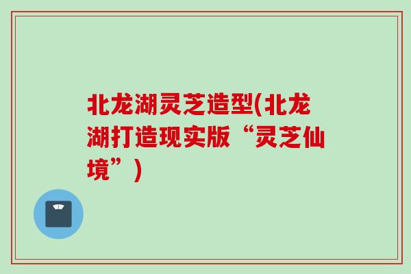 北龙湖灵芝造型(北龙湖打造现实版“灵芝仙境”)