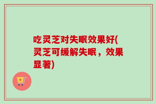 吃灵芝对失眠效果好(灵芝可缓解失眠，效果显著)