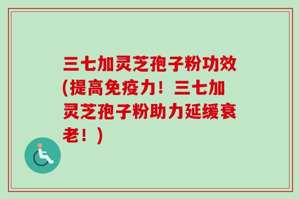 三七加灵芝孢子粉功效(提高免疫力！三七加灵芝孢子粉助力延缓衰老！)
