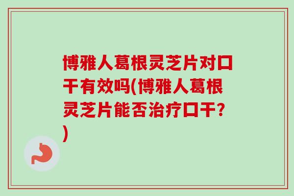 博雅人葛根灵芝片对囗干有效吗(博雅人葛根灵芝片能否治疗囗干？)