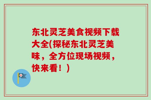 东北灵芝美食视频下载大全(探秘东北灵芝美味，全方位现场视频，快来看！)
