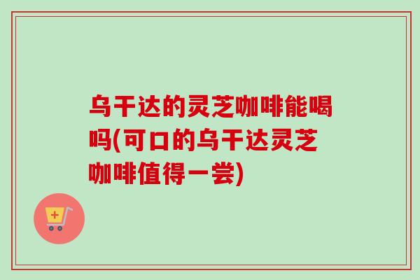 乌干达的灵芝咖啡能喝吗(可口的乌干达灵芝咖啡值得一尝)