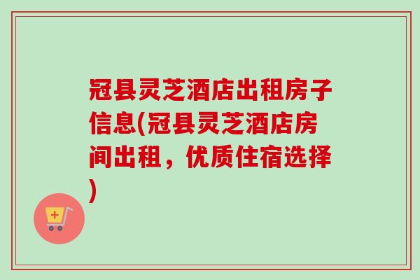冠县灵芝酒店出租房子信息(冠县灵芝酒店房间出租，优质住宿选择)