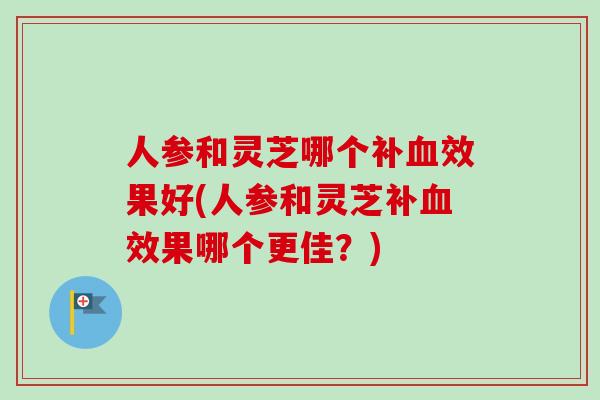 人参和灵芝哪个补血效果好(人参和灵芝补血效果哪个更佳？)