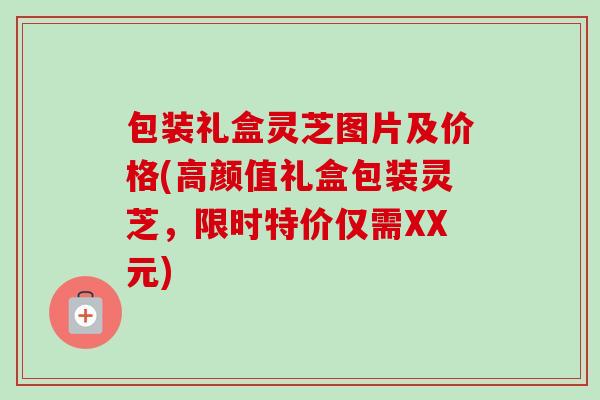 包装礼盒灵芝图片及价格(高颜值礼盒包装灵芝，限时特价仅需XX元)