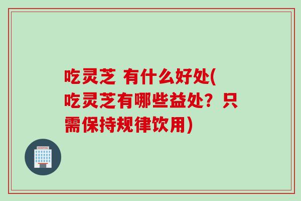 吃灵芝 有什么好处(吃灵芝有哪些益处？只需保持规律饮用)