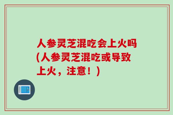 人参灵芝混吃会上火吗(人参灵芝混吃或导致上火，注意！)