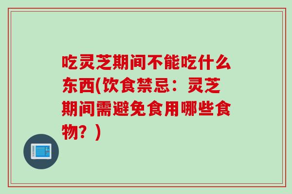 吃灵芝期间不能吃什么东西(饮食禁忌：灵芝期间需避免食用哪些食物？)