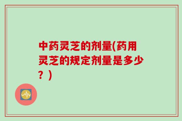 中药灵芝的剂量(药用灵芝的规定剂量是多少？)