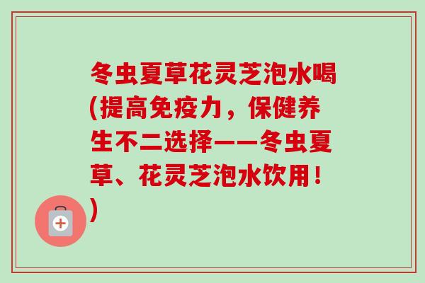 冬虫夏草花灵芝泡水喝(提高免疫力，保健养生不二选择——冬虫夏草、花灵芝泡水饮用！)