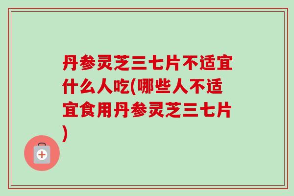 丹参灵芝三七片不适宜什么人吃(哪些人不适宜食用丹参灵芝三七片)