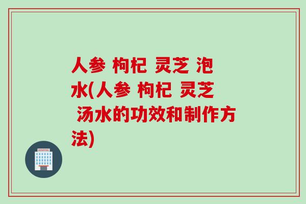人参 枸杞 灵芝 泡水(人参 枸杞 灵芝 汤水的功效和制作方法)