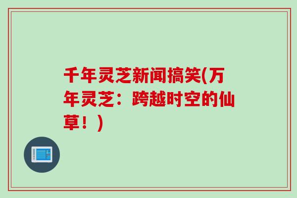 千年灵芝新闻搞笑(万年灵芝：跨越时空的仙草！)