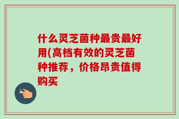 什么灵芝菌种贵好用(高档有效的灵芝菌种推荐，价格昂贵值得购买