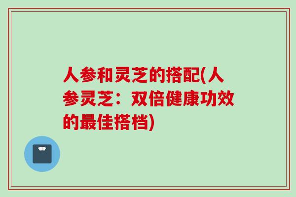 人参和灵芝的搭配(人参灵芝：双倍健康功效的最佳搭档)