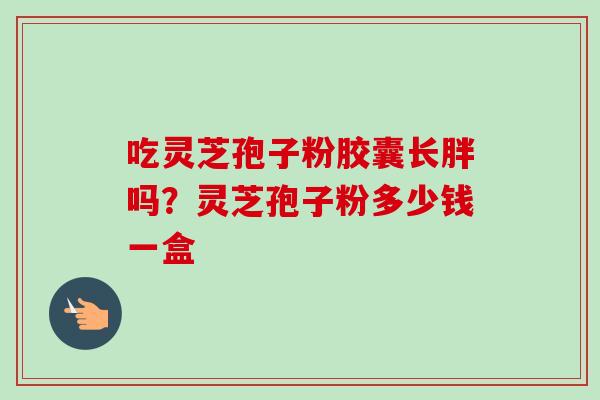 吃灵芝孢子粉胶囊长胖吗？灵芝孢子粉多少钱一盒