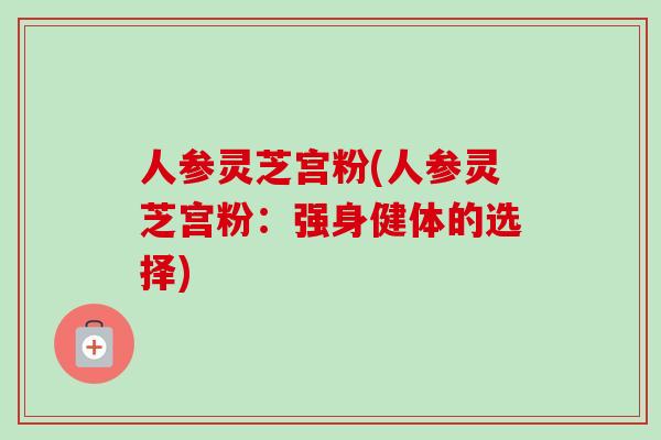 人参灵芝宫粉(人参灵芝宫粉：强身健体的选择)