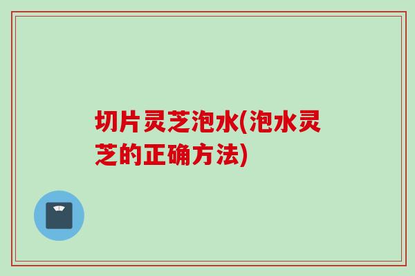 切片灵芝泡水(泡水灵芝的正确方法)