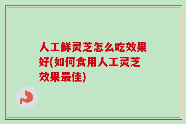 人工鲜灵芝怎么吃效果好(如何食用人工灵芝效果最佳)