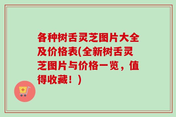 各种树舌灵芝图片大全及价格表(全新树舌灵芝图片与价格一览,值得收藏!) 各种树舌灵芝图片大全及价格表(全新树舌灵芝图片与价格一览,值得收藏!)