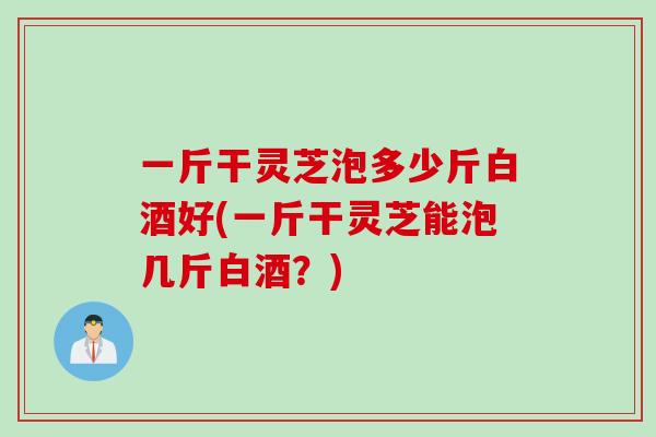 一斤干灵芝泡多少斤白酒好(一斤干灵芝能泡几斤白酒？)