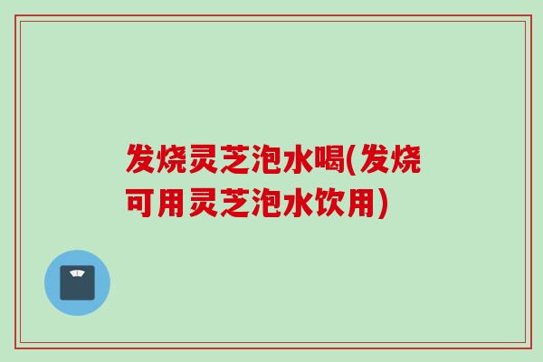 发烧灵芝泡水喝(发烧可用灵芝泡水饮用)