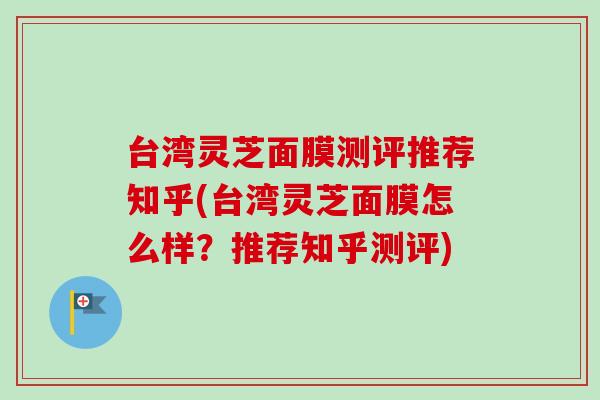 台湾灵芝面膜测评推荐知乎(台湾灵芝面膜怎么样？推荐知乎测评)
