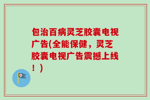 包治百病灵芝胶囊电视广告(全能保健，灵芝胶囊电视广告震撼上线！)