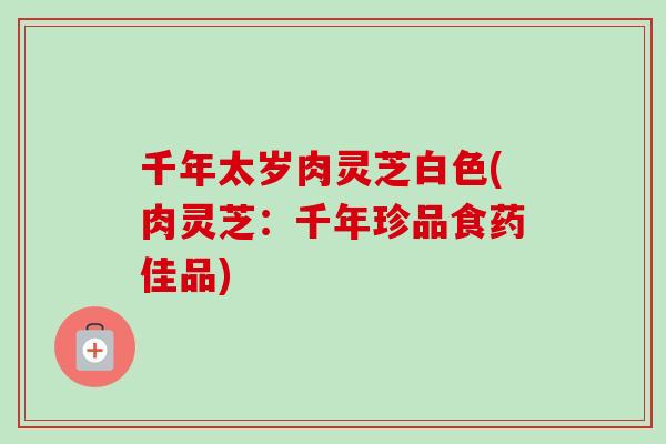 千年太岁肉灵芝白色(肉灵芝：千年珍品食药佳品)