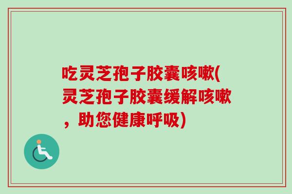 吃灵芝孢子胶囊咳嗽(灵芝孢子胶囊缓解咳嗽，助您健康呼吸)
