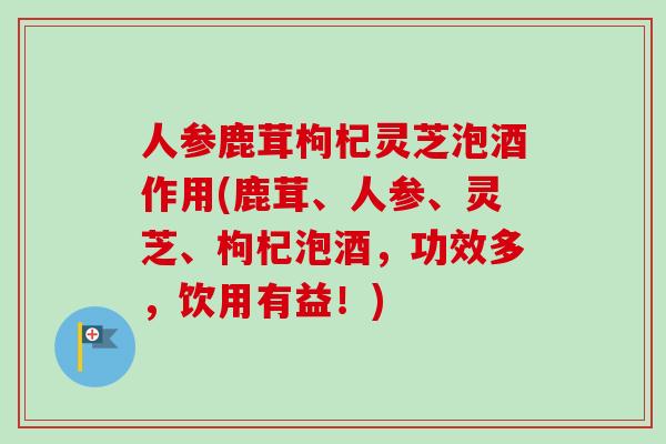 人参鹿茸枸杞灵芝泡酒作用(鹿茸、人参、灵芝、枸杞泡酒，功效多，饮用有益！)