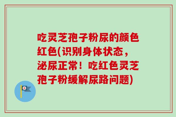 吃灵芝孢子粉尿的颜色红色(识别身体状态，泌尿正常！吃红色灵芝孢子粉缓解尿路问题)