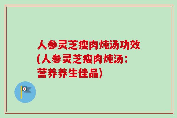 人参灵芝瘦肉炖汤功效(人参灵芝瘦肉炖汤：营养养生佳品)