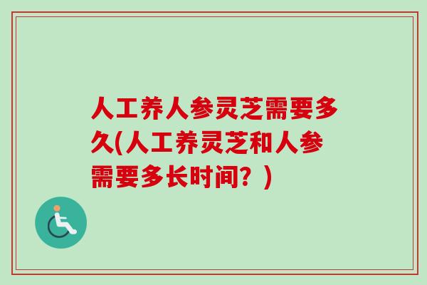 人工养人参灵芝需要多久(人工养灵芝和人参需要多长时间?)