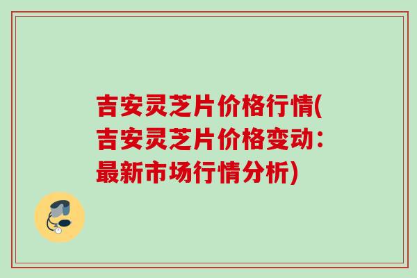 吉安灵芝片价格行情(吉安灵芝片价格变动：最新市场行情分析)