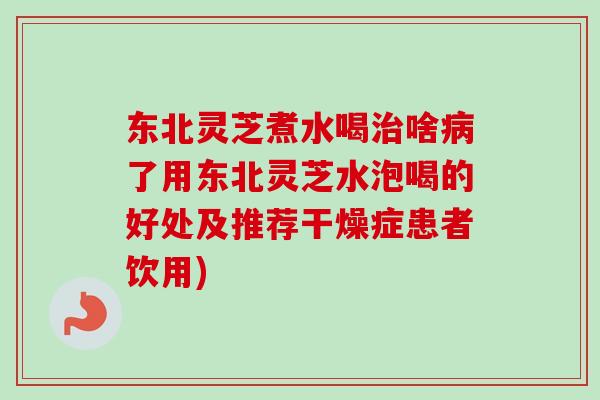 东北灵芝煮水喝治啥病了用东北灵芝水泡喝的好处及推荐干燥症患者饮用)