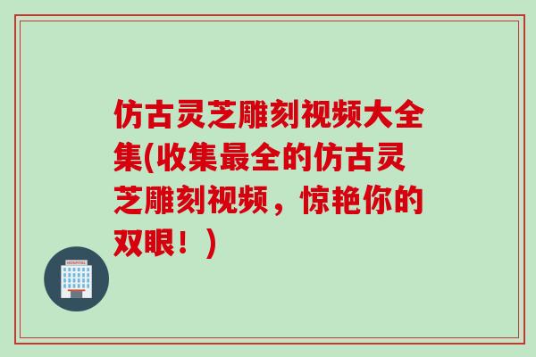 仿古灵芝雕刻视频大全集(收集最全的仿古灵芝雕刻视频，惊艳你的双眼！)