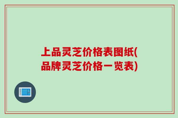 上品灵芝价格表图纸(品牌灵芝价格一览表)