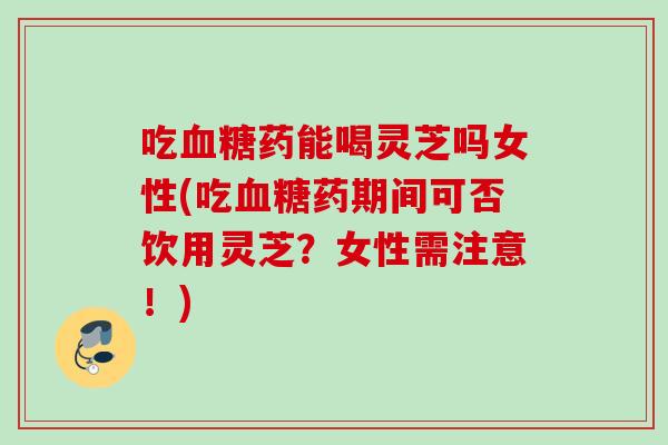 吃血糖药能喝灵芝吗女性(吃血糖药期间可否饮用灵芝？女性需注意！)