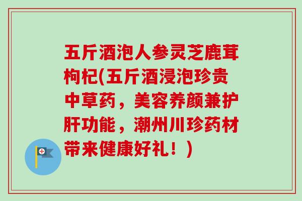 五斤酒泡人参灵芝鹿茸枸杞(五斤酒浸泡珍贵中草药，美容养颜兼功能，潮州川珍药材带来健康好礼！)