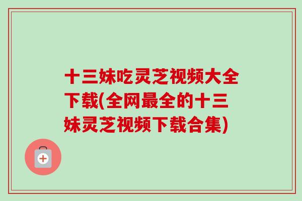 十三妹吃灵芝视频大全下载(全网最全的十三妹灵芝视频下载合集)
